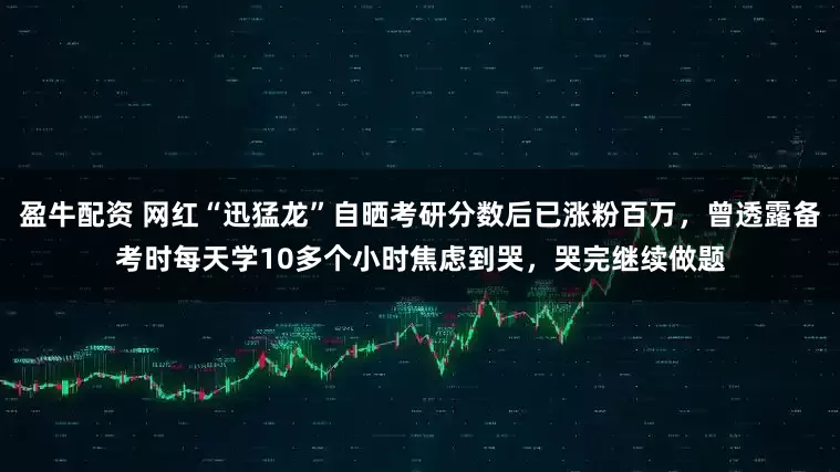 盈牛配资 网红“迅猛龙”自晒考研分数后已涨粉百万，曾透露备考时每天学10多个小时焦虑到哭，哭完继续做题
