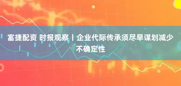 富捷配资 时报观察丨企业代际传承须尽早谋划减少不确定性