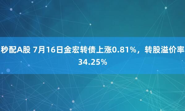 秒配A股 7月16日金宏转债上涨0.81%，转股溢价率34.25%