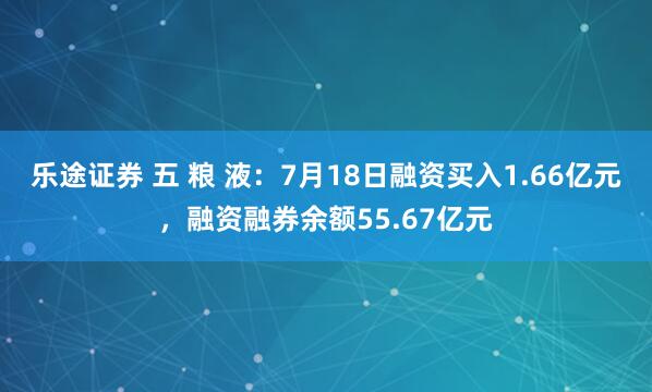 乐途证券 五 粮 液：7月18日融资买入1.66亿元，融资融券余额55.67亿元