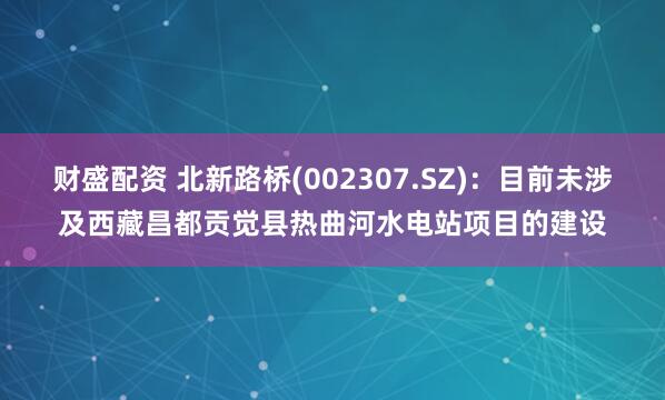 财盛配资 北新路桥(002307.SZ)：目前未涉及西藏昌都贡觉县热曲河水电站项目的建设