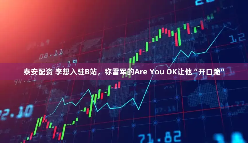 泰安配资 李想入驻B站，称雷军的Are You OK让他“开口跪”