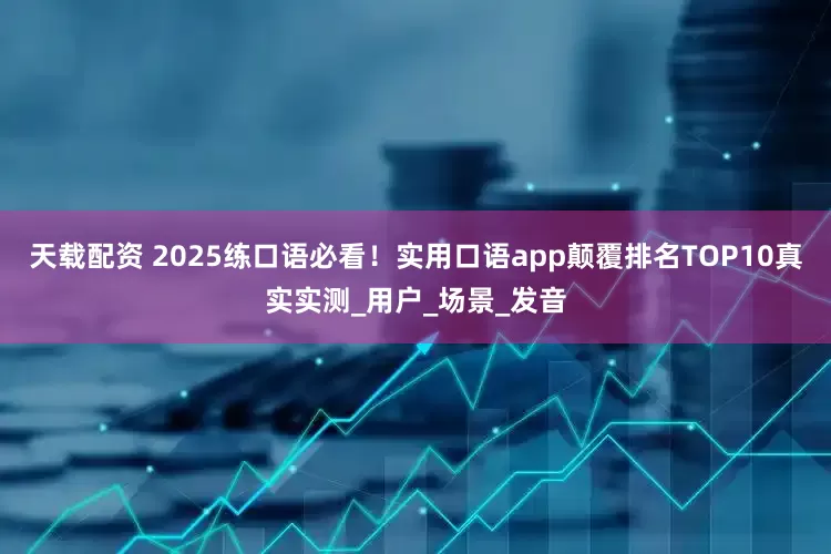 天载配资 2025练口语必看！实用口语app颠覆排名TOP10真实实测_用户_场景_发音