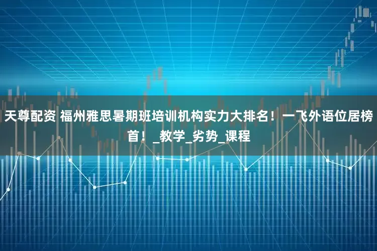 天尊配资 福州雅思暑期班培训机构实力大排名！一飞外语位居榜首！_教学_劣势_课程