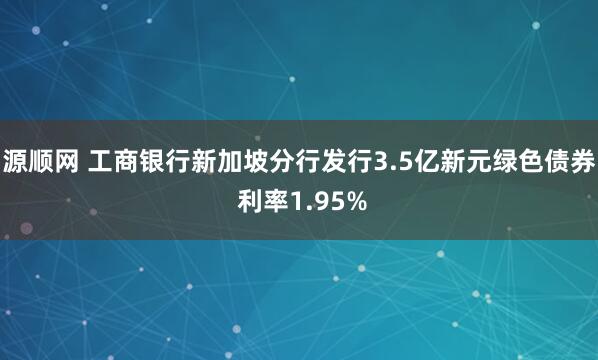 源顺网 工商银行新加坡分行发行3.5亿新元绿色债券 利率1.95%
