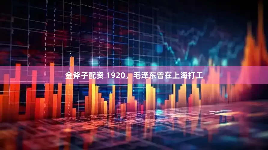 金斧子配资 1920，毛泽东曾在上海打工