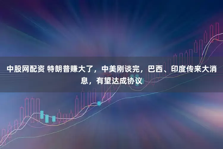 中股网配资 特朗普赚大了，中美刚谈完，巴西、印度传来大消息，有望达成协议