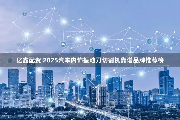 亿鑫配资 2025汽车内饰振动刀切割机靠谱品牌推荐榜