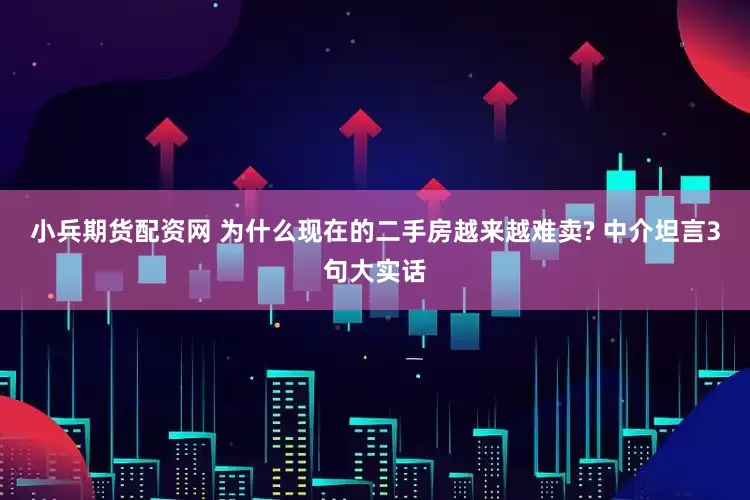 小兵期货配资网 为什么现在的二手房越来越难卖? 中介坦言3句大实话