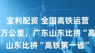 宝利配资 全国高铁运营里程逼近5万公里，广东山东比拼“高铁第一省”