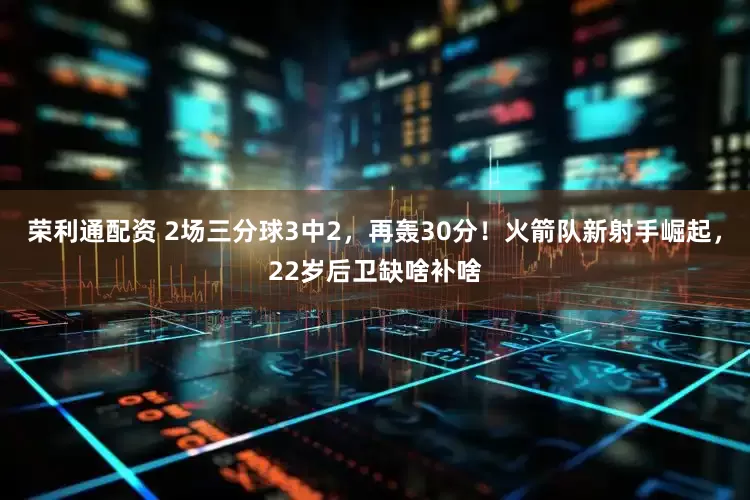 荣利通配资 2场三分球3中2，再轰30分！火箭队新射手崛起，22岁后卫缺啥补啥