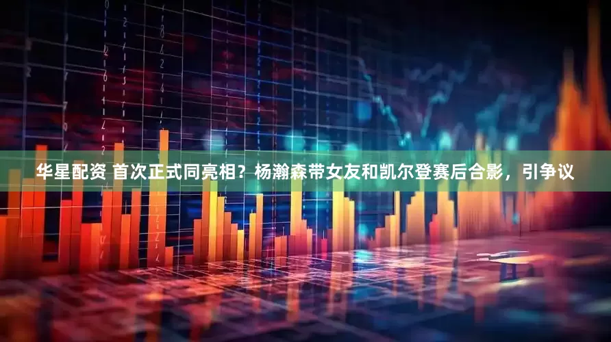 华星配资 首次正式同亮相？杨瀚森带女友和凯尔登赛后合影，引争议